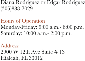 Diana Rodriguez or Edgar Rodriguez
888-7029

Hours of Operation
Monday-Friday: 9:00 a.m.- 6:00 p.m.
Saturday: 10:00 a.m.- 2:00 p.m. 

Address: 
2900 W 12th Ave Suite # 13
Hialeah, FL 33012















